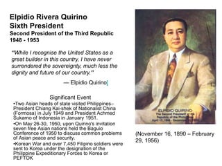 Elpidio Rivera Quirino
Sixth President
Second President of the Third Republic
1948 - 1953

“While I recognise the United States as a
great builder in this country, I have never
surrendered the sovereignty, much less the
dignity and future of our country.”
                       — Elpidio Quirino[

                 Significant Event
 •Two Asian heads of state visited Philippines–
 President Chiang Kai-shek of Nationalist China
 (Formosa) in July 1949 and President Achmed
 Sukarno of Indonesia in January 1951.
 •On May 26-30, 1950, upon Quirino's invitation
 seven free Asian nations held the Baguio
 Conference of 1950 to discuss common problems       (November 16, 1890 – February
 of Asian peace and security.
                                                     29, 1956)
 •Korean War and over 7,450 Filipino soldiers were
 sent to Korea under the designation of the
 Philippine Expeditionary Forces to Korea or
 PEFTOK
 