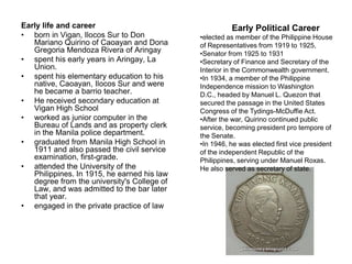 Early life and career                                  Early Political Career
• born in Vigan, Ilocos Sur to Don           •elected as member of the Philippine House
   Mariano Quirino of Caoayan and Dona       of Representatives from 1919 to 1925,
   Gregoria Mendoza Rivera of Aringay        •Senator from 1925 to 1931
• spent his early years in Aringay, La       •Secretary of Finance and Secretary of the
   Union.                                    Interior in the Commonwealth government.
• spent his elementary education to his      •In 1934, a member of the Philippine
   native, Caoayan, Ilocos Sur and were      Independence mission to Washington
   he became a barrio teacher.               D.C., headed by Manuel L. Quezon that
• He received secondary education at         secured the passage in the United States
   Vigan High School                         Congress of the Tydings-McDuffie Act.
• worked as junior computer in the           •After the war, Quirino continued public
   Bureau of Lands and as property clerk     service, becoming president pro tempore of
   in the Manila police department.          the Senate.
• graduated from Manila High School in       •In 1946, he was elected first vice president
   1911 and also passed the civil service    of the independent Republic of the
   examination, first-grade.                 Philippines, serving under Manuel Roxas.
• attended the University of the             He also served as secretary of state.
   Philippines. In 1915, he earned his law
   degree from the university's College of
   Law, and was admitted to the bar later
   that year.
• engaged in the private practice of law
 