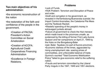 Problems
Two main objectives of his          •Lack of Funds
administration:                     •HUK Problem: Terrorism and Disruption of Peace
•the economic reconstruction of     and order.
                                    •Graft and corruption in his government, as
the nation                          revealed in theTambobong-Buenavista scandal, the
•the restoration of the faith and   Import Control Anomalies, the Caledonia Pile Mess
confidence of the people in the     and the Textbook Racket;
                                    •Wasteful spending of the people's money in
government.
                                    extravagant junkets abroad;
    •Creation of PACSA:             •Failure of government to check the Huk menace
    President’s Action              which made travel in the provinces unsafe, as
    Committee on Social             evidenced by the killing of former First Lady Aurora
                                    Quezon and her companions on April 21, 1949 by
    Amelioration                    the Huks on the Bongabong-Baler
    •Creation of ACCFA:             road, Baler, Tayabas (no part of Aurora province).
    Agricultural Credit             •Economic distress of the times, aggravated by
                                    rising unemployment rate, soaring prices of
    Cooperatives Financing
                                    commodities, and unfavorable balance of trade.
    Administration                  Quirino's vaunted "Total Economic Mobilization
    •Excellence in Foreign          Policy" failed to give economic relief to the suffering
    Relations.                      nation.
                                    •Frauds and terrorism committed by the Liberal
                                    Party moguls in the 1947, 1949 and 1951 elections.
 