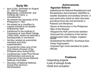 Early life                            Achievements
•   born in Iba, Zambales on August      •Agrarian Reform
    31, 1907 to Exequiel                 established the National Resettlement and
    Magsaysay, a blacksmith, and         Rehabilitation Administration (NARRA) to
    Perfecta del Fierro, a               resettle dissidents and landless farmers. It
    schoolteacher.
                                         was particularly aimed at rebel returnees
•   He entered the University of the
    Philippines in 1927.                 providing home lots and farmlands in
•   He worked as a chauffeur to          Palawan and Mindanao.
    support himself as he studied        •Savior of democracy in the Philippines
    engineering; later                   •Man of the Masses
•   transferred to the Institute of      •Stopped the HUK communist rebellion
    Commerce at Jose Rizal College       •Improved the conditions of the barrios
    (1928-1932), where he received a
    baccalaureate in commerce.           •Constructed roads, bridges, irrigation
                                         canals
•   He then worked as automobile         •Established the SEATO: Southeast Asia
    mechanic and shop
    superintendent.                      Treaty Organization
•   he joined the motor pool of the      •Imposed high moral standard for public
    31st Infantry Division of the        officials
    Philippine army during WW2.
•   Congressman under Pres Roxas’
    Administration and serve as
    Chairman of the House National                      Problems
    Defense Committee                  •Impending projects
•   Secretary of National Defense      •Lack of enough funds
    during Pres Quirino’s
    Administration                     •Graft and corruption
 