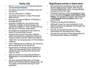 Early Life                           Significant events in their term:
•   born in Talibon, Bohol to Policronio García   •    He assumed the presidency the day after
    and Ambrosia Polestico                             Ramon Magsaysay's death. After Garcia
•   his father serving as a municipal mayor for        finished Magsaysay's term, he was elected
    four terms.                                        president in his own right.
•   primary education in Talibon,                 •    President Garcia is most remembered most
•   secondary education in Cebu Provincial             for his Austerity Program and Filipino First
    High School.                                       Policy. His Austerity Program was aimed at
                                                       curbing graft and corruption within the
•   took law courses at Silliman University in         government.
    Dumaguete City.                               •    Problems during his Presidency:
•   studied in Philippine Law School (now         •    Although it was not very successful, it did
    Philippine College of Criminology) and             help to restore trust between the people and
    earned his degree in 1923. He was among            the government.
    the top ten in the bar examination.
•   he worked as a teacher for two years at       •    He was among the founders of the
    Bohol Provincial High School.                      Association for Southeast Asia (1963)
•   became famous for his poetry in Bohol,        •    He was the precursor of the Association for
    where he earned the nickname "Prince of            Southeast Asian Nations (ASEAN).
    Visayan Poets" and the "Bard from Bohol".
•   1925-1931 as Congressman of Third District
    of Bohol
•   1931-1946 governor of Bohol. He served as
    provincial governor for two terms.
•   He became a member of the congress in
    1946, and was elected three times to the
    senate for three consecutive terms from
    1941 to 1953.
•   Garcia was the running mate of Ramon
    Magsaysay in the presidential election of
    1953.
•   He was appointed Secretary of Foreign
    Affairs by President Ramon Magsaysay, for
    four years concurrently serving as vice-
    president.
 