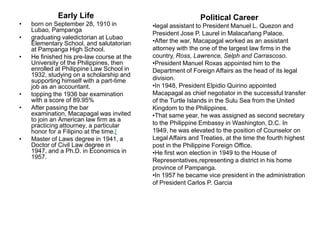 Early Life                                       Political Career
•   born on September 28, 1910 in           •legal assistant to President Manuel L. Quezon and
    Lubao, Pampanga
                                            President Jose P. Laurel in Malacañang Palace.
•   graduating valedictorian at Lubao
    Elementary School, and salutatorian     •After the war, Macapagal worked as an assistant
    at Pampanga High School.                attorney with the one of the largest law firms in the
•   He finished his pre-law course at the   country, Ross, Lawrence, Selph and Carrascoso.
    University of the Philippines, then     •President Manuel Roxas appointed him to the
    enrolled at Philippine Law School in    Department of Foreign Affairs as the head of its legal
    1932, studying on a scholarship and
    supporting himself with a part-time     division.
    job as an accountant.                   •In 1948, President Elpidio Quirino appointed
•   topping the 1936 bar examination        Macapagal as chief negotiator in the successful transfer
    with a score of 89.95%                  of the Turtle Islands in the Sulu Sea from the United
•   After passing the bar                   Kingdom to the Philippines.
    examination, Macapagal was invited      •That same year, he was assigned as second secretary
    to join an American law firm as a
    practicing attourney, a particular      to the Philippine Embassy in Washington, D.C. In
    honor for a Filipino at the time.[      1949, he was elevated to the position of Counselor on
•   Master of Laws degree in 1941, a        Legal Affairs and Treaties, at the time the fourth highest
    Doctor of Civil Law degree in           post in the Philippine Foreign Office.
    1947, and a Ph.D. in Economics in       •He first won election in 1949 to the House of
    1957.
                                            Representatives,representing a district in his home
                                            province of Pampanga.
                                            •In 1957 he became vice president in the administration
                                            of President Carlos P. Garcia
 