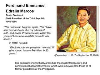 Ferdinand Emmanuel
  Edralin Marcos
  Tenth President
  Sixth President of the Third Republic
  1965-1986

―This nation can be great again. This I have
said over and over. It is my articles of
faith, and Divine Providence has willed that
you and I can now translate this faith into
deeds.‖
     in 1949, he said:
     ―Elect me your congressman now and I’ll
     give you an Ilokano President in 20
     years.‖
                                               •(September 11, 1917 – September 28,1989)


          It is generally known that Marcos had the most infrastructure and
          constitutional accomplishments, which were equivalent to those of all
          former presidents of the Philippines.
 