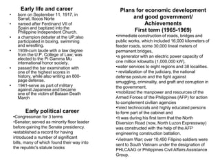 Early life and career                     Plans for economic development
•     born on September 11, 1917, in
      Sarrat, Ilocos Norte                             and good government/
•     named after Ferdinand VII of                          Achievements
      Spain and baptized into the
      Philippine Independent Church.                   First term (1965-1969)
•     a champion debater at the UP;also         •immediate construction of roads, bridges and
      participated in boxing, swimming          public works, which included 16,000 kilometers of
      and wrestling.                            feeder roads, some 30,000 lineal meters of
•     1939-cum laude with a law degree          permanent bridges,
      from the U.P. College of Law; was         •a generator with an electric power capacity of
      elected to the Pi Gamma Mu
      international honor society.              one million kilowatts (1,000,000 kW),
•     passed the bar examination with           •water services to eight regions and 38 localities.
      one of the highest scores in              • revitalization of the judiciary, the national
      history, while also writing an 800-       defense posture and the fight against
      page defense.                             smuggling, criminality, and graft and corruption in
•     1941-serve as part of military            the government.
      against Japanese and became
      one of the victim of Bataan Death         •mobilized the manpower and resources of the
      March                                     Armed Forces of the Philippines (AFP) for action
                                                to complement civilian agencies
                                                •hired technocrats and highly educated persons
          Early political career                to form part of the cabinet and
    •Congressman for 3 terms                    •It was during his first term that the North
    •Senator; served as minority floor leader   Diversion Road (now, North Luzon Expressway)
    before gaining the Senate presidency.       was constructed with the help of the AFP
    •established a record for having            engineering construction battalion.
    introduced a number of significant          •Vietnam War; over 10,450 Filipino soldiers were
    bills, many of which found their way into   sent to South Vietnam under the designation of
    the republic's statute books                PHLCAAG or Philippines Civil Affairs Assistance
                                                Group.
 