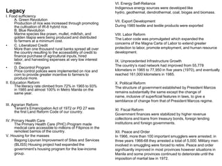 VI. Energy Self-Reliance
                                                                Indigenous energy sources were developed like
Legacy                                                          hydro, geothermal, dendrothermal, coal, biogas and biomass.
I. Food sufficiency
      A. Green Revolution                                       VII. Export Development
      Production of rice was increased through promoting
      the cultivation of IR-8 hybrid rice.                      During 1985 textile and textile products were exported
      B. Blue Revolution
      Marine species like prawn, mullet, milkfish, and          VIII. Labor Reform
      golden tilapia were being produced and distributed        The Labor code was promulgated which expanded the
      to farmers at a minimum cost.
                                                                concerns of the Magna Carta of Labor to extend greater
•     C. Liberalized Credit
      More than one thousand rural banks spread all over        protection to labor, promote employment, and human resource
      the country resulting to the accessibility of credit to   development.
      finance purchase of agricultural inputs, hired
      labor, and harvesting expenses at very low interest       IX. Unprecedented Infrastructure Growth
      rate.
                                                                The country’s road network had improved from 55,778
•     D. Decontrol Program
      Price control polices were implemented on rice and        kilometers in 1965 to 77,950 in five years (1970), and eventually
      corn to provide greater incentive to farmers to           reached 161,000 kilometers in 1985.
      produce more.
II. Education Reform                                            X. Political Reform
      The literacy rate climbed from 72% in 1965 to 93%         The structure of government established by President Marcos
      in 1985 and almost 100% in Metro Manila on the
      same year.                                                remains substantially the same except the change of
                                                                name, inclusive of superficial features in laws, to give a
                                                                semblance of change from that of President Marcos regime.
III. Agrarian Reform
      Tenant’s Emancipation Act of 1972 or PD 27 was            XI. Fiscal Reform
      the first Land Reform Code of our country.
                                                                Government finances were stabilized by higher revenue
                                                                collections and loans from treasury bonds, foreign lending
IV. Primary Health Care
     The Primary Health Care (PHC) Program made                 institutions and foreign governments.
     medical care accessible to millions of Filipinos in the
     remotest barrios of the country.                           XII. Peace and Order
V. Housing for the masses                                       In 1966, more than 100 important smugglers were arrested; in
     Bagong Lipunan Improvement of Sites and Services           three years 1966-68 they arrested a total of 5,000. Military men
     (BLISS) Housing project had expanded the                   involved in smuggling were forced to retire. Peace and order
     government’s housing program for the low-income            significantly improved in most provinces however situations in
     group.                                                     Manila and some provinces continued to deteriorate until the
                                                                imposition of martial law in 1972.
 