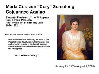 Maria Corazon "Cory" Sumulong
Cojuangco Aquino
Eleventh President of the Philippines
First Female President
First President of Fifth Republic
1986-1992


First elected female head of state in Asia

   Best remembered for leading the 1986 EDSA
   People Power Revolution, which toppled the
   authoritarian regime of the late strongman
   Ferdinand Marcos and restored democracy in
   the Philippines


          “Icon of Democracy”



                                                (January 25, 1933 – August 1, 2009)
 