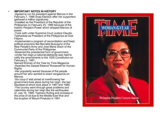 •   IMPORTANT NOTES IN HISTORY
    -Agreed to run for president against Marcos in the
    February 7, 1986 Snap Election after her supporters
    gathered a million signatures.
    -Installed as the President of the Republic of the
    Philippines on February 25, 1986 because of the
    historic People's Power which stripped Marcos of
    power.
    -Took oath under Supreme Court Justice Claudio
    Teehankee as President of the Philippines at Club
    Filipino.
    -Implemented a program of reconciliation and freed
    political prisoners like Bernabe Buscayno of the
    New People's Army and Jose Maria Sison of the
    Communist Party of the Philippines.
    -Retained the presidential form of government.
    -Under her reign,a national plebiscite was held to
    ratify the amendments to the 1935 Constitution on
    February 2, 1987,
    Named Woman of the Year by Time Magazine.
    -Awarded the Gawad Eleanor Roosevelt for Human
    Rights
    -Her popularity waned because of the people
    around her who wanted to exact vengeance on
    Marcos.
    -Six coup d' etat aimed at overthrowing her
    government took place during her reign, the two
    bloodiest of which took place in 1987 and 1989.
    -The country went through great problems and
    calamities during her reign like the earthquake
    of, July 16, 1990; Typhoon Rufing and increase in
    the price of oil due to the Middle East War and
    the eruption of Mount Pinatubo in 1991.
 