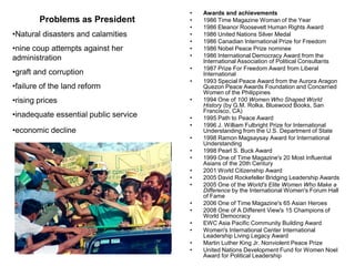 •   Awards and achievements
        Problems as President          •   1986 Time Magazine Woman of the Year
                                       •   1986 Eleanor Roosevelt Human Rights Award
•Natural disasters and calamities      •   1986 United Nations Silver Medal
                                       •   1986 Canadian International Prize for Freedom
•nine coup attempts against her        •   1986 Nobel Peace Prize nominee
administration                         •   1986 International Democracy Award from the
                                           International Association of Political Consultants
                                       •   1987 Prize For Freedom Award from Liberal
•graft and corruption                      International
                                       •   1993 Special Peace Award from the Aurora Aragon
•failure of the land reform                Quezon Peace Awards Foundation and Concerned
                                           Women of the Philippines
•rising prices                         •   1994 One of 100 Women Who Shaped World
                                           History (by G.M. Rolka, Bluewood Books, San
                                           Francisco, CA)
•inadequate essential public service   •   1995 Path to Peace Award
                                       •   1996 J. William Fulbright Prize for International
•economic decline                          Understanding from the U.S. Department of State
                                       •   1998 Ramon Magsaysay Award for International
                                           Understanding
                                       •   1998 Pearl S. Buck Award
                                       •   1999 One of Time Magazine's 20 Most Influential
                                           Asians of the 20th Century
                                       •   2001 World Citizenship Award
                                       •   2005 David Rockefeller Bridging Leadership Awards
                                       •   2005 One of the World's Elite Women Who Make a
                                           Difference by the International Women's Forum Hall
                                           of Fame
                                       •   2006 One of Time Magazine's 65 Asian Heroes
                                       •   2008 One of A Different View's 15 Champions of
                                           World Democracy
                                       •   EWC Asia Pacific Community Building Award
                                       •   Women's International Center International
                                           Leadership Living Legacy Award
                                       •   Martin Luther King Jr. Nonviolent Peace Prize
                                       •   United Nations Development Fund for Women Noel
                                           Award for Political Leadership
 