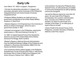 Early Life
•born March 18, 1928 in Lingayen, Pangasinan                 •instrumental in founding the Philippine Army
                                                             Special Forces, an elite paratroop unit skilled
• He took his elementary education in Lingayen and           in community development as well as fighting
secondary education at the University of the Philippines     communist insurgents.
Integrated School and Centro Escolar University
Integrated School                                            •served the Marcos regime for more than 20
                                                             years. He was head of the Philippine
•Philippine Military Academy as cadet and won a              Constabulary, the country's national police
government scholarship to the United States Military         force, and was one of Marcos' trusted
Academy in West Point                                        advisers, for which he was known as a
• Masters Degree in Civil Engineering in the University of   member of the Rolex 12, an elite group of
Illinois at Urbana-Champaign, where he was a                 loyal to Marcos himself
government scholar in 1951                                   •Chief of Staff of the Armed Forces of the
• licensed civil engineer in the Philippines, passing the    Philippines, and later Secretary of National
board exams in 1953 and finishing in the top 10.             Defense under Pres. Aquino

•In 1960, he topped Special Forces-Psy Operations-
Airborne course at the United States Army Infantry
School at Fort Bragg, North Carolina
•Master's Degree in National Security Administration
from the National Defense College of the Philippines and
a Master's in Business Administration (MBA) from the
Ateneo de Manila University
•2nd Lieutenant infantry platoon leader in the Philippine
Expeditionary Forces to Korea (PEFTOK) in 1952 during
the Korean War to Chief of Staff of the Philippine Civil
Action Group to Vietnam from 1966 to 1968
 