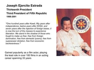 Joseph Ejercito Estrada
 Thirteenth President
 Third President of Fifth Republic
 1998-2001


“One hundred years after Kawit, fifty years after
independence, twelve years after EDSA, and
seven years after the rejection of foreign bases, it
is now the turn of the masses to experience
liberation. We stand in the shadow of those who
fought to make us free- free from foreign
domination, free from domestic tyranny, free from
superpower dictation, free from economic
backwardness.”



Gained popularity as a film actor, playing
the lead role in over 100 films in an acting
career spanning 33 years
 