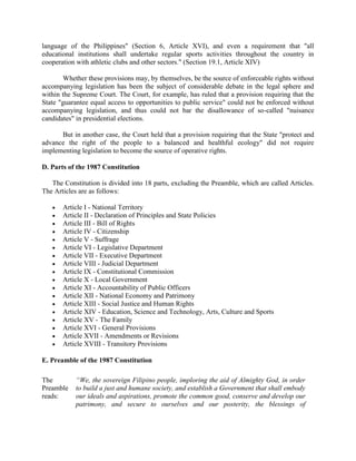 language of the Philippines" (Section 6, Article XVI), and even a requirement that "all
educational institutions shall undertake regular sports activities throughout the country in
cooperation with athletic clubs and other sectors." (Section 19.1, Article XIV)
Whether these provisions may, by themselves, be the source of enforceable rights without
accompanying legislation has been the subject of considerable debate in the legal sphere and
within the Supreme Court. The Court, for example, has ruled that a provision requiring that the
State "guarantee equal access to opportunities to public service" could not be enforced without
accompanying legislation, and thus could not bar the disallowance of so-called "nuisance
candidates" in presidential elections.
But in another case, the Court held that a provision requiring that the State "protect and
advance the right of the people to a balanced and healthful ecology" did not require
implementing legislation to become the source of operative rights.
D. Parts of the 1987 Constitution
The Constitution is divided into 18 parts, excluding the Preamble, which are called Articles.
The Articles are as follows:
 Article I - National Territory
 Article II - Declaration of Principles and State Policies
 Article III - Bill of Rights
 Article IV - Citizenship
 Article V - Suffrage
 Article VI - Legislative Department
 Article VII - Executive Department
 Article VIII - Judicial Department
 Article IX - Constitutional Commission
 Article X - Local Government
 Article XI - Accountability of Public Officers
 Article XII - National Economy and Patrimony
 Article XIII - Social Justice and Human Rights
 Article XIV - Education, Science and Technology, Arts, Culture and Sports
 Article XV - The Family
 Article XVI - General Provisions
 Article XVII - Amendments or Revisions
 Article XVIII - Transitory Provisions
E. Preamble of the 1987 Constitution
The
Preamble
reads:
“We, the sovereign Filipino people, imploring the aid of Almighty God, in order
to build a just and humane society, and establish a Government that shall embody
our ideals and aspirations, promote the common good, conserve and develop our
patrimony, and secure to ourselves and our posterity, the blessings of
 