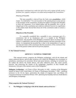 independence and democracy under the rule of law and a regime of truth, justice,
freedom, love, equality, and peace, do ordain and promulgate this Constitution.”
Meaning of Preamble
The term preamble is derived from the Latin term preambulare, which
means, “to walk before.” It is an invocation or the opening prayer in any activity
or the prologue of the constitution, invoking the highest sovereign God Almighty
to bless this instrument. If we looked deeper into the preamble, this is not an
integral part of the constitution and could not enforced, however its significance
is that studies made showed that almost all of the constitution made to contain a
preamble.
Objectives of the Preamble
It is generally considered that a preamble is not a necessary part of a
constitution, but as an introductory part, it is needed in the Philippine
constitution. The preamble of the Philippine constitution shows its framers and to
whom it is addressed to and also the general purposes and basic principles of the
charter. As interpreted, the preamble has a value in the interpretation of vague or
not clear provisions of the constitution like the promotions of the constitution like
that of the general welfare and not for private purposes.
F. The National Territory
ARTICLE I - NATIONAL TERRITORY
“The national territory comprises the Philippine archipelago, with all the islands and
waters embraced therein, and all other territories over which the Philippines has sovereignty or
jurisdiction, consisting of its terrestrial, fluvial and aerial domains, including its territorial sea,
the seabed, the subsoil, the insular shelves, and other submarine areas. The waters around,
between, and connecting the islands of the archipelago, regardless of their breadth and
dimensions, form part of the internal waters of the Philippines.”
Philippine Archipelago. – (1) Treaty of Paris, December 10 1898 – cessation of the Philippine
Islands by Spain to the United States; (2) Treaty of Washington November 7 1900 – clarifying
territories to the US by Spain, particularly the islands of Cagayan Sulu and Sibutu; (3)
Convention between US and Great Britain 1930– delimiting the boundary between North Borneo
and Philippine Archipelago.
What comprises the National Territory?
1. The Philippine Archipelago with all the islands embraced therein -
 