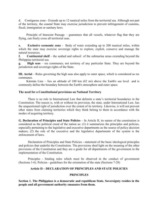 d. Contiguous zone - Extends up to 12 nautical miles from the territorial sea. Although not part
of the territory, the coastal State may exercise jurisdiction to prevent infringement of customs,
fiscal, immigration or sanitary laws.
Principle of Innocent Passage – guarantees that all vessels, whatever flag that they are
flying, can freely cross all territorial seas.
e. Exclusive economic zone - Body of water extending up to 200 nautical miles, within
which the state may exercise sovereign rights to explore, exploit, conserve and manage the
natural resources.
f. Continental shelf – the seabed and subsoil of the submarine areas extending beyond the
Philippine territorial sea.
g. High seas – res communes; not territory of any particular State. They are beyond the
jurisdiction and sovereign rights of the State.
III. Aerial – Rules governing the high seas also apply to outer space, which is considered as res
communes.
Kármán Line – lies an altitude of 100 km (62 mi) above the Earth's sea level and is
commonly define the boundary between the Earth's atmosphere and outer space.
The need for a Constitutional provisions on National Territory
There is no rule in International Law that delimits a state’s territorial boundaries in the
Constitution. The reason is, with or without its provision, the state, under International Law, has
the unquestioned right of jurisdiction over the extent of its territory. Likewise, it will not prevent
other states from claiming territories which they think belong to them in accordance with the
modes of acquiring territory.
G. Declaration of Principles and State Policies – In Article II, its nature of the constitution is
considered as the political creed of the nation as: (1) it summarizes the principles and policies,
especially pertaining to the legislative and executive departments as the source of policy decision
makers; (2) the role of the executive and the legislative departments of the system is the
enforcement of laws.
Declaration of Principles and State Policies - statement of the basic ideological principles
and policies that underlie the Constitution. The provisions shed light on the meaning of the other
provisions of the Constitution and they are a guide for all departments of the government in the
implementation of the Constitution.
Principles - binding rules which must be observed in the conduct of government
(Sections 1-6). Policies - guidelines for the orientation of the state (Sections 7-28)
Article II – DECLARATION OF PRINCIPLES AND STATE POLICIES
PRINCIPLES
Section 1. The Philippines is a democratic and republican State. Sovereignty resides in the
people and all government authority emanates from them.
 