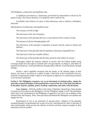 The Philippines, a democratic and republican state.
A republican government is a democratic government by representatives chosen by the
people at large. The essence therefore, of a republican state is indirect rule.
It embodies some features of a pure or direct democracy such as initiative, referendum,
and recall.
Manifestations of a democratic and republican state:
The existence of a bill of right;
The observance of the rule of majority;
The observance of the principle that ours is a government of laws, and not of men;
The presence of election through popular will;
The observance of the principle of separation of powers and the system of checks and
balances;
The observance of the principle that the legislation cannot pass irrepealable laws;
The observance of the law on public officers;
The observance of the principle that the State cannot be sued without its consent.
Sovereignty implies the supreme authority to govern, thus the Filipino people, being
sovereign people have the right to constitute their own government, to change it, and define its
jurisdiction and powers. Exercised indirectly through public officials. Exercised directly through
suffrage.
Section 1 above impliedly recognizes that the people, as the ultimate judges of their
destiny, can resort to revolution as a matter of right. A provision in the Constitution, however,
expressly recognizing the people’s right to revolt against an oppressive or tyrannical government
is not necessary and proper.
Section 2. The Philippines renounces war as an instrument of national policy, adopts the
generally accepted principles of international law as part of the law of the land and adheres
to the policy of peace, equality, justice, freedom, cooperation, and amity with all nations.
Case Analysis. - With the conflict in the claim of Spratleys intensifying, China decided
to launch an all out attack to the Philippines. Can the Philippines engage in war? The declaration
refers only to the renunciation by the Philippines of aggressive war, not a war in defense of her
national honor and integrity. Thus, when provoked and attacked the Philippines can retaliate and
engage into war.
Renunciation of war as an instrument of national policy. Adoption of the generally
accepted principles of international law as part of our law. International law refers to the body of
rules and principles which governs the relations of nations and their respective peoples in their
intercourse with one another.
 