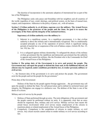 The doctrine of incorporation is the automatic adoption of international law as part of the
law of the Philippines.
The Philippines seeks only peace and friendship with her neighbors and all countries of
the world, regardless of race, creed, ideology, and political system, on the basis of mutual trust,
respect, and cooperation. Adherence to the policy of peace, etc., with all nations.
Section 3. Civilian authority is, at all times, supreme over the military. The Armed Forces
of the Philippines is the protector of the people and the State. Its goal is to secure the
sovereignty of the State and the integrity of the national territory.
Supremacy of civilian authority over the military is -
1. Inherent in a republican system. As a republican government, it is that civilian
authority is above the military and is internationally recognized. This is a traditionally
accepted principle as one of the separation of powers which is significant during
periods of martial law or suspension of the writ of habeas corpus. (Article III, Sec. 15;
Art. VII, Sec. 18)
2. It is a safeguard against military dictatorship. To safeguard the abuses of the military
civilian government like the republican and democratic government has the authority
to appoint and control the military, like the President who is the Commander-In-Chief
of the Armed Forces of the Philippines.
Section 4. The prime duty of the Government is to serve and protect the people. The
Government may call upon the people to defend the State and, in the fulfillment thereof, all
citizens may be required, under conditions provided by law, to render personal, military or
civil service.
“… the foremost duty of the government is to serve and protect the people. The government
exist for the people and not the people for the government.”
Prime duty of the Government
Defense of the State by the people against foreign aggression …the government may call
upon the people to defend the State. For self-preservation and to defend its territorial honor and
integrity, the Philippines can engage in a defensive war. The defense of the State is one of the
duties of a citizen.
Military and civil service by the people
1. Defense of State performed through an army. The joint obligations of the government and
the people cannot be performed without an army. It is apparently clear that an army
should be organized, thus, military and civil service. Military services here means the
armed forces involvement while civil service means employment of the citizens to
munitions plants or related employment of the Armed forces of the Philippines.
2. Compulsory. Compulsory is the compilation of citizens to render military, or civil
service. Any citizen recruits cannot refuse to render military or civil service according to
law.
 