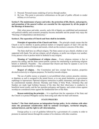 3. Personal. Personal means rendering of service through another.
4. By Law. This point to preventive arbitrariness on the part of public officials to render
military or civil service.
Section 5. The maintenance of peace and order, the protection of life, liberty, and property,
and promotion of the general welfare are essential for the enjoyment by all the people of
the blessings of democracy.
Only when peace and order, security, and a life of dignity are established and maintained,
will political stability and economic prosperity become attainable and the people truly enjoy the
“blessings of independence and democracy.”
Section 6. The separation of Church and State shall be inviolable.
Principle of separation of the Church and State. - The principle simply means that the
Church is not to interfere in purely political matters or temporal aspects of man’s life and the
State, in purely matters of religion and morals, which are the exclusive concerns of the other.
The State shall have no official religion; The State cannot set up a church, whether or not
supported with funds; Nor aid one religion, aid all religions, or prefer one religion over another;
Every person is free to profess belief or disbelief in any religion;
Meaning of “establishment of religion clause. - Every religious minister is free to
practice his calling; and the State cannot punish a person for entertaining or professing religious
beliefs or disbeliefs. Preamble – The command that Church and State be separate is not to be
interpreted to mean hostility to religion.
Respect of religion. - Our Constitution and laws exempt from taxation, properties
devoted exclusively to religious purposes; No hostility towards religion.
The use of public money or property is not prohibited when a priest, preacher, minister,
or dignitary as such is assigned to the armed forces, or to any penal institution, or government
orphanage or leprosarium; Optional religious instruction in public elementary and high school is
by constitutional mandate allowed; Thursday and Friday of Holy Week, Christmas Day and
Sundays are made legal holidays because of the idea that their observance is conducive to
beneficial moral results; and the law punishes polygamy and bigamy, and certain crimes against
worship are considered crimes against the fundamental laws of the State.
Reason underlying the principle. - It is significant that the separation of the State and
the Church is to protect Philippine society from using each other for their self-interest.
STATE POLICIES
Section 7. The State shall pursue an independent foreign policy. In its relations with other
states the paramount consideration shall be national sovereignty, territorial integrity,
national interest, and the right to self- determination.
Foreign policy is a set of guideline followed by a government of a country in order to
promote its national interest through the conduct of its relations with other countries.
 