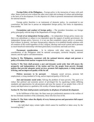 Foreign Policy of the Philippines. - Foreign policy is the interaction of states with each
other. States could not exist without the other since trade and exchange of culture and technology
is the basis of its development. It is the objective of a State to promote international relationships
for national interest.
Foreign policy therefore is an instrument of domestic policy. As constituted in our
constitution, the State has to pursue an independent foreign policy, but limits its dependency
from another.
Formulation and conduct of foreign policy. - The president formulates our foreign
policy principally with the help of the Department of Foreign Affairs.
Pursuit of an independent foreign policy. - An independent foreign policy means one
that is not subordinate or subject to nor dependent upon the support of another government. An
independent foreign policy, however, it is not one that completely rejects advice or assistance
from without. In general , our basic foreign policy objective is to establish friendly relations with
all countries of the world regardless of race, religion, ideology and social system and to promote
as much beneficial relationship with them particularly in economic and trade activities.
Paramount consideration. - In its relations with other states, the paramount
consideration of the Philippines shall be national sovereignty, territorial integrity, national
interest, and the right to self-determination.
Section 8. The Philippines, consistent with the national interest, adopts and pursues a
policy of freedom from nuclear weapons in its territory.
Section 9. The State shall promote a just and dynamic social order that will ensure the
prosperity and independence of the nation and free the people from poverty through
policies that provide adequate social services, promote full employment, a rising standard
of living, and an improved quality of life for all.
Policies necessary to be pursued. – Adequate social services, promote full
employment, a rising standard of living, and an improved quality of life for all.
Just and dynamic social order. Solving the problem of mass poverty; The goal is to
reduce that political and economic power of privileged few by equalizing widely differing
standards and opportunities for advancement and raise the masses of our people from a life of
misery and deprivation to a qualitative life worthy of human dignity and respect.
Section 10. The State shall promote social justice in all phases of national development.
In the fulfillment of this duty, the State must give preferential attention to the welfare of
the less fortunate members of the community, those who have less in life.
Section 11. The State values the dignity of every human person and guarantees full respect
for human rights.
…the individual enjoy certain rights which cannot be modified or taken away by the
lawmaking body.”
 