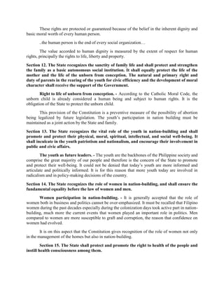 These rights are protected or guaranteed because of the belief in the inherent dignity and
basic moral worth of every human person.
..the human person is the end of every social organization…
The value accorded to human dignity is measured by the extent of respect for human
rights, principally the rights to life, liberty and property.
Section 12. The State recognizes the sanctity of family life and shall protect and strengthen
the family as a basic autonomous social institution. It shall equally protect the life of the
mother and the life of the unborn from conception. The natural and primary right and
duty of parents in the rearing of the youth for civic efficiency and the development of moral
character shall receive the support of the Government.
Right to life of unborn from conception. - According to the Catholic Moral Code, the
unborn child is already considered a human being and subject to human rights. It is the
obligation of the State to protect the unborn child.
This provision of the Constitution is a preventive measure of the possibility of abortion
being legalized by future legislation. The youth’s participation in nation building must be
maintained as a joint action by the State and family.
Section 13. The State recognizes the vital role of the youth in nation-building and shall
promote and protect their physical, moral, spiritual, intellectual, and social well-being. It
shall inculcate in the youth patriotism and nationalism, and encourage their involvement in
public and civic affairs.
The youth as future leaders. - The youth are the backbones of the Philippine society and
comprise the great majority of our people and therefore is the concern of the State to promote
and protect their well-being. It could not be denied that today’s youth are more informed and
articulate and politically informed. It is for this reason that more youth today are involved in
radicalism and in policy-making decisions of the country.
Section 14. The State recognizes the role of women in nation-building, and shall ensure the
fundamental equality before the law of women and men.
Women participation in nation-building. - It is generally accepted that the role of
women both in business and politics cannot be over-emphasized. It must be recalled that Filipino
women during the past decades especially during the colonization days took active part in nation-
building, much more the current events that women played an important role in politics. Men
compared to women are more susceptible to graft and corruption, the reason that confidence on
women had evolved.
It is on this aspect that the Constitution gives recognition of the role of women not only
in the management of the homes but also in nation-building.
Section 15. The State shall protect and promote the right to health of the people and
instill health consciousness among them.
 