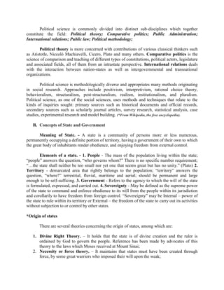 Political science is commonly divided into distinct sub-disciplines which together
constitute the field: Political theory; Comparative politics; Public Administration;
International relations; Public law; Political methodology;
Political theory is more concerned with contributions of various classical thinkers such
as Aristotle, Niccolò Machiavelli, Cicero, Plato and many others. Comparative politics is the
science of comparison and teaching of different types of constitutions, political actors, legislature
and associated fields, all of them from an intrastate perspective. International relations deals
with the interaction between nation-states as well as intergovernmental and transnational
organizations.
Political science is methodologically diverse and appropriates many methods originating
in social research. Approaches include positivism, interpretivism, rational choice theory,
behavioralism, structuralism, post-structuralism, realism, institutionalism, and pluralism.
Political science, as one of the social sciences, uses methods and techniques that relate to the
kinds of inquiries sought: primary sources such as historical documents and official records,
secondary sources such as scholarly journal articles, survey research, statistical analysis, case
studies, experimental research and model building. (*From Wikipedia, the free encyclopedia).
B. Concepts of State and Government
Meaning of State. - A state is a community of persons more or less numerous,
permanently occupying a definite portion of territory, having a government of their own to which
the great body of inhabitants render obedience, and enjoying freedom from external control.
Elements of a state. - 1. People - The mass of the population living within the state;
“people” answers the question, “who governs whom?” There is no specific number requirement;
“…the state shall neither be too small nor yet one that seems great but has no unity.” (Plato) 2.
Territory - demarcated area that rightly belongs to the population; “territory” answers the
question, “where?” terrestrial, fluvial, maritime and aerial; should be permanent and large
enough to be self-sufficing. 3. Government - Refers to the agency to which the will of the state
is formulated, expressed, and carried out. 4. Sovereignty - May be defined as the supreme power
of the state to command and enforce obedience to its will from the people within its jurisdiction
and corollarily to have freedom from foreign control. “Sovereignty” may be Internal – power of
the state to rule within its territory or External – the freedom of the state to carry out its activities
without subjection to or control by other states.
*Origin of states
There are several theories concerning the origin of states, among which are:
1. Divine Right Theory. – It holds that the state is of divine creation and the ruler is
ordained by God to govern the people. Reference has been made by advocates of this
theory to the laws which Moses received at Mount Sinai;
2. Necessity or force theory. – It maintains that states must have been created through
force, by some great warriors who imposed their will upon the weak;
 
