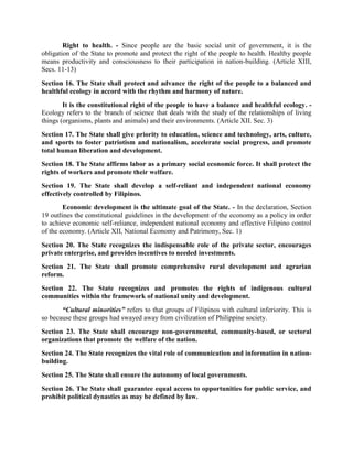 Right to health. - Since people are the basic social unit of government, it is the
obligation of the State to promote and protect the right of the people to health. Healthy people
means productivity and consciousness to their participation in nation-building. (Article XIII,
Secs. 11-13)
Section 16. The State shall protect and advance the right of the people to a balanced and
healthful ecology in accord with the rhythm and harmony of nature.
It is the constitutional right of the people to have a balance and healthful ecology. -
Ecology refers to the branch of science that deals with the study of the relationships of living
things (organisms, plants and animals) and their environments. (Article XII. Sec. 3)
Section 17. The State shall give priority to education, science and technology, arts, culture,
and sports to foster patriotism and nationalism, accelerate social progress, and promote
total human liberation and development.
Section 18. The State affirms labor as a primary social economic force. It shall protect the
rights of workers and promote their welfare.
Section 19. The State shall develop a self-reliant and independent national economy
effectively controlled by Filipinos.
Economic development is the ultimate goal of the State. - In the declaration, Section
19 outlines the constitutional guidelines in the development of the economy as a policy in order
to achieve economic self-reliance, independent national economy and effective Filipino control
of the economy. (Article XII, National Economy and Patrimony, Sec. 1)
Section 20. The State recognizes the indispensable role of the private sector, encourages
private enterprise, and provides incentives to needed investments.
Section 21. The State shall promote comprehensive rural development and agrarian
reform.
Section 22. The State recognizes and promotes the rights of indigenous cultural
communities within the framework of national unity and development.
“Cultural minorities” refers to that groups of Filipinos with cultural inferiority. This is
so because these groups had swayed away from civilization of Philippine society.
Section 23. The State shall encourage non-governmental, community-based, or sectoral
organizations that promote the welfare of the nation.
Section 24. The State recognizes the vital role of communication and information in nation-
building.
Section 25. The State shall ensure the autonomy of local governments.
Section 26. The State shall guarantee equal access to opportunities for public service, and
prohibit political dynasties as may be defined by law.
 