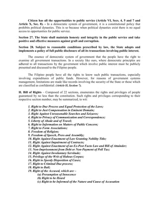 Citizen has all the opportunities to public service (Article VI, Secs. 4, 5 and 7 and
Article X, Sec. 8). - In a democratic system of government, it is a constitutional policy that
prohibits political dynasties. This is so because when political dynasties exist there is no equal
access to opportunities for public service.
Section 27. The State shall maintain honesty and integrity in the public service and take
positive and effective measures against graft and corruption.
Section 28. Subject to reasonable conditions prescribed by law, the State adopts and
implements a policy of full public disclosure of all its transactions involving public interest.
The essence of democratic system of government that the people have the right to
examine all government transactions. In a society like ours, where democratic principles are
adhered to all transactions by the government which involve public interest must be publicly
presented and discussed to the Filipino people.
The Filipino people have all the rights to know such public transactions, especially
involving expenditures of public funds. However, for reasons of government systems
management, limitations are made like records involving the security of the State or those which
are classified as confidential. (Article II, Section 7).
H. Bill of Rights – Composed of 22 sections, enumerates the rights and privileges of people
guaranteed by no less than the constitution. Such rights and privileges corresponding to their
respective section number, may be summarized, to wit:
1. Right to Due Process and Equal Protection of the Laws;
2. Right to Just Compensation in Eminent Domain;
3. Right Against Unreasonable Searches and Seizures;
4. Right to Privacy of Communication and Correspondence;
5. Liberty of Abode and of Travel;
6. Right to Information on Matters of Public Concern;
7. Right to Form Associations;
8. Freedom of Religion;
9. Freedom of Speech, Press and Assembly;
10. Right Against Enactment of Law Granting Nobility Title;
11. Right Against Impairment of Contracts;
12. Right Against Enactment of an Ex-Post Facto Law and Bill of Attainder;
13. Non-Imprisonment from Debt or Non-Payment of Poll Tax;
14. Right Against Involuntary Servitude;
15. Privilege of the Writ of Habeas Corpus;
16. Right to Speedy Disposition of Cases;
17. Right to Criminal Due process;
18. Right to Bail;
19. Right of the Accused, which are –
(a) Presumption of Innocence
(b) Right to be Heard
(c) Right to be Informed of the Nature and Cause of Accusation
 