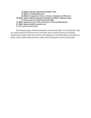 (d) Right to Speedy, Impartial and Public Trial
(e) Right to Confrontation and
(f) Right to Compulsory Process to Secure Attendance of Witnesses
20. Right Against Self-Incrimination including the Rights to Remain silent,
to Counsel and to be informed of such right;
21. Right Against Excessive Fines and Cruel or Unusual Punishment;
22. Right Against Double Jeopardy; and
23. Free Access to the Courts
The foregoing rights, while denominated as constitutional rights, are never absolute. They
are usually limited by the Police Power of the State and to extent by the power of Eminent
Domain and Taxation. Police Power refers to the regulation of individual rights in the interest of
public welfare, public health and safety, public morals and national security among others
 