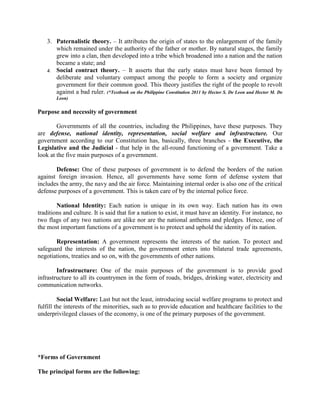 3. Paternalistic theory. – It attributes the origin of states to the enlargement of the family
which remained under the authority of the father or mother. By natural stages, the family
grew into a clan, then developed into a tribe which broadened into a nation and the nation
became a state; and
4. Social contract theory. – It asserts that the early states must have been formed by
deliberate and voluntary compact among the people to form a society and organize
government for their common good. This theory justifies the right of the people to revolt
against a bad ruler. (*Textbook on the Philippine Constitution 2011 by Hector S. De Leon and Hector M. De
Leon)
Purpose and necessity of government
Governments of all the countries, including the Philippines, have these purposes. They
are defense, national identity, representation, social welfare and infrastructure. Our
government according to our Constitution has, basically, three branches - the Executive, the
Legislative and the Judicial - that help in the all-round functioning of a government. Take a
look at the five main purposes of a government.
Defense: One of these purposes of government is to defend the borders of the nation
against foreign invasion. Hence, all governments have some form of defense system that
includes the army, the navy and the air force. Maintaining internal order is also one of the critical
defense purposes of a government. This is taken care of by the internal police force.
National Identity: Each nation is unique in its own way. Each nation has its own
traditions and culture. It is said that for a nation to exist, it must have an identity. For instance, no
two flags of any two nations are alike nor are the national anthems and pledges. Hence, one of
the most important functions of a government is to protect and uphold the identity of its nation.
Representation: A government represents the interests of the nation. To protect and
safeguard the interests of the nation, the government enters into bilateral trade agreements,
negotiations, treaties and so on, with the governments of other nations.
Infrastructure: One of the main purposes of the government is to provide good
infrastructure to all its countrymen in the form of roads, bridges, drinking water, electricity and
communication networks.
Social Welfare: Last but not the least, introducing social welfare programs to protect and
fulfill the interests of the minorities, such as to provide education and healthcare facilities to the
underprivileged classes of the economy, is one of the primary purposes of the government.
*Forms of Government
The principal forms are the following:
 