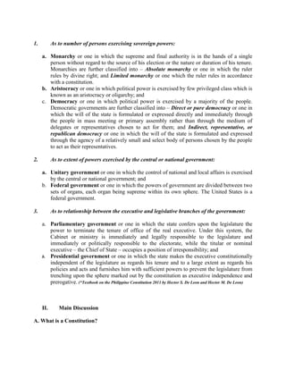 1. As to number of persons exercising sovereign powers:
a. Monarchy or one in which the supreme and final authority is in the hands of a single
person without regard to the source of his election or the nature or duration of his tenure.
Monarchies are further classified into – Absolute monarchy or one in which the ruler
rules by divine right; and Limited monarchy or one which the ruler rules in accordance
with a constitution.
b. Aristocracy or one in which political power is exercised by few privileged class which is
known as an aristocracy or oligarchy; and
c. Democracy or one in which political power is exercised by a majority of the people.
Democratic governments are further classified into – Direct or pure democracy or one in
which the will of the state is formulated or expressed directly and immediately through
the people in mass meeting or primary assembly rather than through the medium of
delegates or representatives chosen to act for them; and Indirect, representative, or
republican democracy or one in which the will of the state is formulated and expressed
through the agency of a relatively small and select body of persons chosen by the people
to act as their representatives.
2. As to extent of powers exercised by the central or national government:
a. Unitary government or one in which the control of national and local affairs is exercised
by the central or national government; and
b. Federal government or one in which the powers of government are divided between two
sets of organs, each organ being supreme within its own sphere. The United States is a
federal government.
3. As to relationship between the executive and legislative branches of the government:
a. Parliamentary government or one in which the state confers upon the legislature the
power to terminate the tenure of office of the real executive. Under this system, the
Cabinet or ministry is immediately and legally responsible to the legislature and
immediately or politically responsible to the electorate, while the titular or nominal
executive – the Chief of State – occupies a position of irresponsibility; and
b. Presidential government or one in which the state makes the executive constitutionally
independent of the legislature as regards his tenure and to a large extent as regards his
policies and acts and furnishes him with sufficient powers to prevent the legislature from
trenching upon the sphere marked out by the constitution as executive independence and
prerogative. (*Textbook on the Philippine Constitution 2011 by Hector S. De Leon and Hector M. De Leon)
II. Main Discussion
A. What is a Constitution?
 