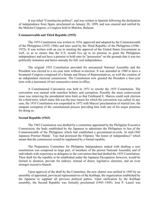 It was titled "Constitución política", and was written in Spanish following the declaration
of independence from Spain, proclaimed on January 20, 1899, and was enacted and ratified by
the Malolos Congress, a Congress held in Malolos, Bulacan.
Commonwealth and Third Republic (1935)
The 1935 Constitution was written in 1934, approved and adopted by the Commonwealth
of the Philippines (1935–1946) and later used by the Third Republic of the Philippines (1946–
1972). It was written with an eye to meeting the approval of the United States Government as
well, so as to ensure that the U.S. would live up to its promise to grant the Philippines
independence and not have a premise to hold onto its "possession" on the grounds that it was too
politically immature and hence unready for full, real independence.
The original 1935 Constitution provided for unicameral National Assembly and the
President was elected to a six-year term without re-election. It was amended in 1940 to have a
bicameral Congress composed of a Senate and House of Representatives, as well the creation of
an independent electoral commission. The Constitution now granted the President a four-year
term with a maximum of two consecutive terms in office.
A Constitutional Convention was held in 1971 to rewrite the 1935 Constitution. The
convention was stained with manifest bribery and corruption. Possibly the most controversial
issue was removing the presidential term limit so that Ferdinand E. Marcos could seek election
for a third term, which many felt was the true reason for which the convention was called. In any
case, the 1935 Constitution was suspended in 1972 with Marcos' proclamation of martial law, the
rampant corruption of the constitutional process providing him with one of his major premises
for doing so.
Second Republic (1943)
The 1943 Constitution was drafted by a committee appointed by the Philippine Executive
Commission, the body established by the Japanese to administer the Philippines in lieu of the
Commonwealth of the Philippines which had established a government-in-exile. In mid-1942
Japanese Premier Hideki Tojo had promised the Filipinos "the honor of independence" which
meant that the commission would be supplanted by a formal republic.
The Preparatory Committee for Philippine Independence tasked with drafting a new
constitution was composed in large part, of members of the prewar National Assembly and of
individuals with experience as delegates to the convention that had drafted the 1935 Constitution.
Their draft for the republic to be established under the Japanese Occupation, however, would be
limited in duration, provide for indirect, instead of direct, legislative elections, and an even
stronger executive branch.
Upon approval of the draft by the Committee, the new charter was ratified in 1943 by an
assembly of appointed, provincial representatives of the Kalibapi, the organization established by
the Japanese to supplant all previous political parties. Upon ratification by the Kalibapi
assembly, the Second Republic was formally proclaimed (1943–1945). José P. Laurel was
 