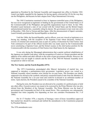 appointed as President by the National Assembly and inaugurated into office in October 1943.
Laurel was highly regarded by the Japanese for having openly criticized the US for the way they
ran the Philippines, and because he had a degree from Tokyo International University.
The 1943 Constitution remained in force in Japanese-controlled areas of the Philippines,
but was never recognized as legitimate or binding by the governments of the United States or of
the Commonwealth of the Philippines and guerrilla organizations loyal to them. In late 1944,
President Laurel declared a state of war existed with the United States and the British Empire
and proclaimed martial law, essentially ruling by decree. His government in turn went into exile
in December, 1944, first to Taiwan and then Japan. After the announcement of Japan's surrender,
Laurel formally proclaimed the Second Republic as dissolved.
Until the 1960s, the Second Republic, and its officers, were not viewed as legitimate or as
having any standing, with the exception of the Supreme Court whose decisions, limited to
reviews of criminal and commercial cases as part of a policy of discretion by Chief Justice José
Yulo continued to be part of the official records (this was made easier by the Commonwealth
never constituting a Supreme Court, and the formal vacancy in the chief justice position for the
Commonwealth with the execution of Chief Justice José Abad Santos by the Japanese).
It was only during the Macapagal administration that a partial, political rehabilitation of
the Japanese-era republic took place, with the recognition of Laurel as a former president and the
addition of his cabinet and other officials to the roster of past government officials. However, the
1943 charter was not taught in schools and the laws of the 1943-44 National Assembly never
recognized as valid or relevant.
The New Society and the Fourth Republic (1973)
The 1973 Constitution, promulgated after Marcos' declaration of martial law, was
supposed to introduce a parliamentary-style government. Legislative power was vested in a
National Assembly whose members were elected for six-year terms. The President was ideally
supposed to be elected as the symbolic and purely ceremonial head of state from the Members of
the National Assembly for a six-year term and could be re-elected to an unlimited number of
terms. Upon election, the President ceased to be a member of the National Assembly.
During his term, the President was not allowed to be a member of a political party or hold
any other office. Executive power was meant to be exercised by the Prime Minister who was also
elected from the Members of the National Assembly. The Prime Minister was the head of
government and Commander-in-Chief of the armed forces. This constitution was subsequently
amended four times (arguably five depending on how one considers Proclamation No. 3 of
1986).
On 16–17 October 1976, a majority of barangay voters (Citizen Assemblies) approved
that martial law should be continued and ratified the amendments to the Constitution proposed
by President Marcos.
The 1976 amendments were:
 