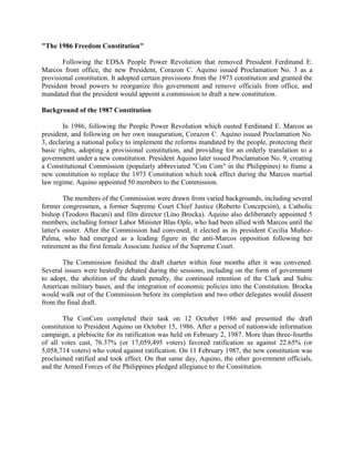 "The 1986 Freedom Constitution"
Following the EDSA People Power Revolution that removed President Ferdinand E.
Marcos from office, the new President, Corazon C. Aquino issued Proclamation No. 3 as a
provisional constitution. It adopted certain provisions from the 1973 constitution and granted the
President broad powers to reorganize this government and remove officials from office, and
mandated that the president would appoint a commission to draft a new constitution.
Background of the 1987 Constitution
In 1986, following the People Power Revolution which ousted Ferdinand E. Marcos as
president, and following on her own inauguration, Corazon C. Aquino issued Proclamation No.
3, declaring a national policy to implement the reforms mandated by the people, protecting their
basic rights, adopting a provisional constitution, and providing for an orderly translation to a
government under a new constitution. President Aquino later issued Proclamation No. 9, creating
a Constitutional Commission (popularly abbreviated "Con Com" in the Philippines) to frame a
new constitution to replace the 1973 Constitution which took effect during the Marcos martial
law regime. Aquino appointed 50 members to the Commission.
The members of the Commission were drawn from varied backgrounds, including several
former congressmen, a former Supreme Court Chief Justice (Roberto Concepción), a Catholic
bishop (Teodoro Bacani) and film director (Lino Brocka). Aquino also deliberately appointed 5
members, including former Labor Minister Blas Ople, who had been allied with Marcos until the
latter's ouster. After the Commission had convened, it elected as its president Cecilia Muñoz-
Palma, who had emerged as a leading figure in the anti-Marcos opposition following her
retirement as the first female Associate Justice of the Supreme Court.
The Commission finished the draft charter within four months after it was convened.
Several issues were heatedly debated during the sessions, including on the form of government
to adopt, the abolition of the death penalty, the continued retention of the Clark and Subic
American military bases, and the integration of economic policies into the Constitution. Brocka
would walk out of the Commission before its completion and two other delegates would dissent
from the final draft.
The ConCom completed their task on 12 October 1986 and presented the draft
constitution to President Aquino on October 15, 1986. After a period of nationwide information
campaign, a plebiscite for its ratification was held on February 2, 1987. More than three-fourths
of all votes cast, 76.37% (or 17,059,495 voters) favored ratification as against 22.65% (or
5,058,714 voters) who voted against ratification. On 11 February 1987, the new constitution was
proclaimed ratified and took effect. On that same day, Aquino, the other government officials,
and the Armed Forces of the Philippines pledged allegiance to the Constitution.
 