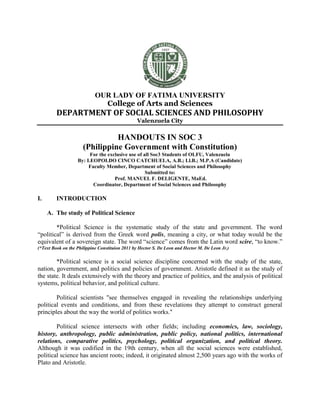 OUR LADY OF FATIMA UNIVERSITY
College of Arts and Sciences
DEPARTMENT OF SOCIAL SCIENCES AND PHILOSOPHY
Valenzuela City
HANDOUTS IN SOC 3
(Philippine Government with Constitution)
For the exclusive use of all Soc3 Students of OLFU, Valenzuela
By: LEOPOLDO CINCO CATCHUELA, A.B.; Ll.B.; M.P.A (Candidate)
Faculty Member, Department of Social Sciences and Philosophy
Submitted to:
Prof. MANUEL F. DELIGENTE, MaEd.
Coordinator, Department of Social Sciences and Philosophy
I. INTRODUCTION
A. The study of Political Science
*Political Science is the systematic study of the state and government. The word
“political” is derived from the Greek word polis, meaning a city, or what today would be the
equivalent of a sovereign state. The word “science” comes from the Latin word scire, “to know.”
(*Text Book on the Philippine Constituion 2011 by Hector S. De Leon and Hector M. De Leon Jr.)
*Political science is a social science discipline concerned with the study of the state,
nation, government, and politics and policies of government. Aristotle defined it as the study of
the state. It deals extensively with the theory and practice of politics, and the analysis of political
systems, political behavior, and political culture.
Political scientists "see themselves engaged in revealing the relationships underlying
political events and conditions, and from these revelations they attempt to construct general
principles about the way the world of politics works."
Political science intersects with other fields; including economics, law, sociology,
history, anthropology, public administration, public policy, national politics, international
relations, comparative politics, psychology, political organization, and political theory.
Although it was codified in the 19th century, when all the social sciences were established,
political science has ancient roots; indeed, it originated almost 2,500 years ago with the works of
Plato and Aristotle.
 