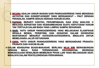 2. BICARA ADALAH UNSUR BAGIAN DARI PANNGADERRENG YANG MENGENAI
AKTIVITAS DAN KONSEP-KONSEP YANG BERSANGKUT – PAUT DENGAN
PERADILAN, HAMPIR SESUAI DENGAN HUKUM ACARA.
3. RAPANG, BERARTI CONTOH, PERUMPAMAAN, KIAS ATAU ANALOGI 
MENJAGA KEPASTIAN DAN KESINAMBUNGAN SUATU KEPUTUSAN HUKUM
TAK TERTULIS DALAM MASA YANG LAMPAU SAMPAI SEKARANG.
4. WARI, YAITU UNSUR PANNGADERRENG YANG MELAKUKAN KLASIFIKASI
SEGALA BENDA, PERISTIWA DAN KEGIATAN DALAM KEHIDUPAN
MASYARAKAT MENURUT KATEGORI-KATEGORINYA, MISALNYA UNTUK
MEMELIHARA JALUR KETURUNAN.
5. SARA, YAITU UNSUR PANNGADERRENG YANG MENGANDUNG PRANATA-
PRANATA DAN HUKUM ISLAM
 DALAM KEHIDUPAN BUGIS-MAKASAR, BERLAKU NILAI SIRI BERHUBUNGAN
DENGAN MALU, RASA TERSINGGUNG KEHORMATAN, SEHINGGA
MEMUNCULKAN KEWAJIBAN MEMBUNUH PIHAK LAIN YANG MELANGGAR ADAT,
MISALNYA DALAM PENYELEWENGAN PERKAWINAN.
 