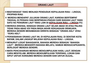 ORANG LAUT
MASYARAKAT YANG MENJADI PENDUDUK KEPULAUAN RIAU – LINGGA,
PROPINSI RIAU.
 MEREKA MENDAPAT JULUKAN ORANG LAUT, KARENA BERTEMPAT
TINGGAL DI PERAHU DAN BERPINDAH-PINDAH DARI BAGIAN LAUT YANG
SATU KE PERAIRAN LAUT YANG LAIN DI KEPULAUAN RIAU – LINGGA ITU.
MEREKA DIKENAL SEBAGAI ORANG LAUT SEJAK ABAD XII ATAU PALING
TIDAK PADA ABAD XIV PADA MASA AKHIR KEKUASAAN SRIWIJAYA.
MEREKA SENDIRI MENAMAKAN DIRINYA SEBAGAI “ORANG ASLI” ATAU
“SUKU ASLI”.
PERSEBARAN ORANG LAUT INI, DI KEPULAUAN RIAU, DI SEKITAR KOTA
BATAM, DALAM LINGKUP WILAYAH KEPULAUAN RIAU – LINGGA.
MENURUT LOGAT BAHASANYA, BAHASA MEREKA SEBAGAI “BAHASA
LAUT”. MEREKA MENGERTI BAHASA MELAYU, NAMUN MENGUCAPKANNYA,
BERLOGAT MEREKA SENDIRI.
MATA PENCAHARIAN MEREKA MENGUMPULKAN HASIL LAUT, DENGAN
CARA MENYELAM, MEREKA MENGUMPULKAN TERIPANG, LOKAN DAN
SIPUT UNTUK KONSUMSI MEREKA SENDIRI DAN UNTUK DIJUAL.
 