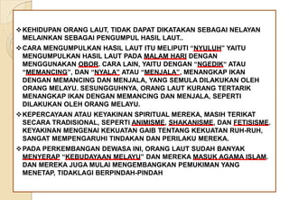 KEHIDUPAN ORANG LAUT, TIDAK DAPAT DIKATAKAN SEBAGAI NELAYAN
MELAINKAN SEBAGAI PENGUMPUL HASIL LAUT..
CARA MENGUMPULKAN HASIL LAUT ITU MELIPUTI “NYULUH” YAITU
MENGUMPULKAN HASIL LAUT PADA MALAM HARI DENGAN
MENGGUNAKAN OBOR. CARA LAIN, YAITU DENGAN “NGEDIK“ ATAU
“MEMANCING”, DAN “NYALA” ATAU “MENJALA”, MENANGKAP IKAN
DENGAN MEMANCING DAN MENJALA, YANG SEMULA DILAKUKAN OLEH
ORANG MELAYU. SESUNGGUHNYA, ORANG LAUT KURANG TERTARIK
MENANGKAP IKAN DENGAN MEMANCING DAN MENJALA, SEPERTI
DILAKUKAN OLEH ORANG MELAYU.
KEPERCAYAAN ATAU KEYAKINAN SPIRITUAL MEREKA, MASIH TERIKAT
SECARA TRADISIONAL, SEPERTI ANIMISME, SHAKANISME, DAN FETISISME.
KEYAKINAN MENGENAI KEKUATAN GAIB TENTANG KEKUATAN RUH-RUH,
SANGAT MEMPENGARUHI TINDAKAN DAN PERILAKU MEREKA.
PADA PERKEMBANGAN DEWASA INI, ORANG LAUT SUDAH BANYAK
MENYERAP “KEBUDAYAAN MELAYU” DAN MEREKA MASUK AGAMA ISLAM.
DAN MEREKA JUGA MULAI MENGEMBANGKAN PEMUKIMAN YANG
MENETAP, TIDAKLAGI BERPINDAH-PINDAH
 