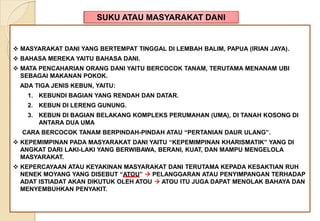 SUKU ATAU MASYARAKAT DANI
 MASYARAKAT DANI YANG BERTEMPAT TINGGAL DI LEMBAH BALIM, PAPUA (IRIAN JAYA).
 BAHASA MEREKA YAITU BAHASA DANI.
 MATA PENCAHARIAN ORANG DANI YAITU BERCOCOK TANAM, TERUTAMA MENANAM UBI
SEBAGAI MAKANAN POKOK.
ADA TIGA JENIS KEBUN, YAITU:
1. KEBUNDI BAGIAN YANG RENDAH DAN DATAR.
2. KEBUN DI LERENG GUNUNG.
3. KEBUN DI BAGIAN BELAKANG KOMPLEKS PERUMAHAN (UMA), DI TANAH KOSONG DI
ANTARA DUA UMA
CARA BERCOCOK TANAM BERPINDAH-PINDAH ATAU “PERTANIAN DAUR ULANG”.
 KEPEMIMPINAN PADA MASYARAKAT DANI YAITU “KEPEMIMPINAN KHARISMATIK” YANG DI
ANGKAT DARI LAKI-LAKI YANG BERWIBAWA, BERANI, KUAT, DAN MAMPU MENGELOLA
MASYARAKAT.
 KEPERCAYAAN ATAU KEYAKINAN MASYARAKAT DANI TERUTAMA KEPADA KESAKTIAN RUH
NENEK MOYANG YANG DISEBUT “ATOU”  PELANGGARAN ATAU PENYIMPANGAN TERHADAP
ADAT ISTIADAT AKAN DIKUTUK OLEH ATOU  ATOU ITU JUGA DAPAT MENOLAK BAHAYA DAN
MENYEMBUHKAN PENYAKIT.
 