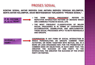KONTAK SOSIAL ANTAR INDIVIDU DAN ANTARA INDIVIDU DENGAN KELOMPOK,
SERTA ANTAR KELOMPOK, AKAN MENYEBABKAN TERJADINYA “PROSES SOSIAL”.
 THE TERM “SOCIAL PROCESSES”, REFERS TO
REPETITIVE INTERACTION PATTERN OF BEHAVIO WHICH
ARE COMMONLY FOUND IN SOCIAL LIFE.
 THE MOST FREQUENT CLASSIFICATION OF MAJOR
SOCIAL PROCESSES IS IN TERMS OF COOPERATION,
ACCOMODATION, ASSIMILATION, AND AMALGAMATION.
THESE SOCIAL PROCESSES APPLY TO BOTH INDIVIDUALS
AND GROUPS.
COOPERATION IS ANY FORM OF SOCIAL INTERACTION IN
WHICH PERSONALITIES OR GROUPS COMBINE THEIR
ACTIVITIES, OR WORK TOGETHER WITH MUTUAL AID, IN A
MORE OR LESS ORGANIZED WAY, FOR THE PROMOTION OF
COMMON ENDS OR OBJECTIVES, IN SUCH AWAY THAT, THE
GREATER THE SUCCESS OF ONE PARTY TO THE
INTERACTION, THE GREATER THE SUCCESS OF THE OTHER
PARTY OR PARTIES.
 