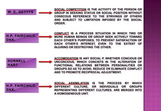 SOCIAL COMPETITION IS THE ACTIVITY OF THE PERSON OR
GROUP IN SEEKING STATUS OR SOCIAL POSITION WITHOUT
CONSCOUS REFERENCE TO THE STRIVINGS OF OTHERS
AND SUBJECT TO LIMITATION INPOSED BY THE SOCIAL
ORDER.
CONFLICT IS A PROCESS SITUATION IN WHICH TWO OR
MORE HUMAN BEINGS OR GROUP SEEK ACTIVELY TOWARD
EACH OTHER’S PURPOSES, TO PREVENT SATISFACTION OF
EACH OTHER’S INTEREST, EVEN TO THE EXTENT OF
INJURING OR DESTROYING THE OTHER.
ACCOMODATION IS ANY SOCIAL P, WHETHER CONCIOUS OR
UNCONCIOUS, WHICH CONCISTS IN THE ALTERATION OF
FUNCTIONAL RELATIONS BETWEEN PERSONALITIES OR
GROUPS SO AS TO AVOID, REDUCE OR ELIMINATE CONFLICT
AND TO PROMOTE RECIPROCAL ADJUSTMENT.
SOCIAL ASSIMILATION IS THE PROCESS BY WHICH
DIFFERENT CULTURE, OR INDIVIDUALS OR GROUPS
REPRESENTING DIFFERENT CULTURES, ARE MERGED INTO
A HOMOGENEOUS UNIT.
 