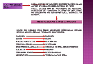 SOCIAL CHANGE IS VARIATIONS OR MODIFICATIONS IN ANY
ASPECT OF SOCIAL PROCESS, PATTERN, OR FORM.
SOCIAL CHANGE MAY BE PROGRESIVE OR REGRESIVE,
PERMANENT OR TEMPORARY, PLANNED OR UNPLANNED,
UNI-DIRECTIONAL OR MULTI-DIRECTIONAL, BENIFICIAL OR
HARMFUL.
DALAM DIRI INDIVIDU YANG TELAH MENGALAMI MODERNISASI MENJADI
MANUSIA MODERN, TERJADI PERUBAHAN SIKAP MENTAL.
IRASIONAL
BOROS
KURANG PERCAYA DIRI
BERLEBIH-LEBIHAN
ORIENTASI KE MASA LALU
SUBJEKTIF
BERPIKIRAN SEMPIT
MENUTUP DIRI
RASIONAL
HEMAT
PERCAYA DIRI
SEDERHANA
ORIENTASI KE MASA DEPAN (VISIONER)
OBJEKTIF
BERPIKIRAN LUAS
TERBUKA, LAPANG DADA
 