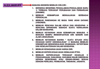 MANUSIA MODERN MEMILIKI CIRI-CIRI :
1. BERSEDIA MENERIMA PENGALAMAN-PENGALAMAN BARU
 TERBUKA TERHADAP PERUBAHAN DAN PERBARUAN
(DINAMIK)
2. MEMILIKI KEMAMPUAN MENGAJUKAN BERBAGAI
PERSOALAN.
3. MEMILIKI PANDANGAN KE MASA YANG AKAN DATANG
(VISIONER)
4. MEMILIKI RENCANA DALAM KERJA DAN KEHIDUPAN 
RENCANA DIPANDANG SEBAGAI SUATU KEWAJARAN
DALAM KEHIDUPAN.
5. MEMILKI KEYAKINAN AKAN KEMAMPUAN MANUSIA 
MANUSIA MAMPU MEMANFAATKAN DIRI SENDIRI DAN
ALAM LINGKUNGAN.
6. MEMILIKI KEYAKINAN BAHWA “ SUATU SITUASI ATAU
KEADAAN DAPAT DIKENDALIKAN”  MANUSIA MEMILIKI
KEMAMPUAN MENGENDALIKAN KEAMANAN, KETERTIBAN
DAN KESEJAHTERAAN DALAM KEHIDUPAN.
7. MEMILIKI KESADARAN AKAN HARGA DIRI.
8. MEMILIKI KEPERCAYAAN AKAN KEMAJUAN IPTEK.
9. MEMILIKI KEPERCAYAAN TERHADAP KEADILAN 
PENGHARGAAN, GANJARAN, HUKUMAN WAJIB DIBERIKAN
KEPADA SESEORANG ATAU ORANG-ORANG SESUAI
DENGAN PERILAKU, PERBUATAN, TINDAKAN, JASANYA.
 