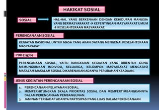 HAKIKAT SOSIAL
HAL-HAL YANG BERKENAAN DENGAN KEHIDUPAN MANUSIA
YANG BERMASYARAKAT  KEPENTINGAN MASYARAKAT UMUM
 KESEJAHTERAAN MASYARAKAT.
SOSIAL
KEGIATAN RASIONAL UNTUK MASA YANG AKAN DATANG MENGENAI KESEJAHTERAAN
MASYARAKAT.
PERENCANAAN SOSIAL
PERENCANAAN SOSIAL, YAITU RANGKAIAN KEGIATAN YANG DIBENTUK GUNA
MEMUNGKINKAN INDIVIDU, KELUARGA, KELOMPOK MASYARAKAT MENGATASI
MASALAH-MASALAH SOSIAL DIKARENAKAN ADANYA PERUBAHAN KEADAAN.
PBB (1970)
1. PERENCANAAN PELAYANAN SOSIAL.
2. MEMPERHITUNGKAN SKALA PRIORITAS SOSIAL DAN MEMPERTIMBANGKANNYA
DALAM PERENCANAAN PEMBANGUNAN.
3. JAMINANTERHADAP ADANYA PARTISIPASIYANG LUAS DALAM PERENCANAAN
JENIS KEGIATAN PERENCANAAN SOSIAL
 