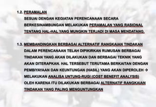 1.2. PERAMALAN
SESUAI DENGAN KEGIATAN PERENCANAAN SECARA
BERKESINAMBUNGAN MELAKUKAN PERAMALAN YANG RASIONAL
TENTANG HAL-HAL YANG MUNGKIN TERJADI DI MASA MENDATANG.
1.3. MEMBANDINGKAN BERBAGAI ALTERNATIF RANGKAIAN TINDAKAN
DALAM PERENCANAAN TELAH DIPIKIRKAN RUMUSAN BERBAGAI
TINDAKAN YANG AKAN DILAKUKAN DAN BERBAGAI TEKNIK YANG
AKAN DITERAPKAN. HAL TERSEBUT TERUTAMA BERKAITAN DENGAN
PEMBIYAYAAN DAN KEUNTUNGAN (HASIL) YANG AKAN DIPEROLEH 
MELAKUKAN ANALISA UNTUNG-RUGI (COST BENEFIT ANALYSIS)
OLEH KARENA ITU DILAKUKAN BERBAGAI ALTERNATIF RANGKAIAN
TINDAKAN YANG PALING MENGUNTUNGKAN
 
