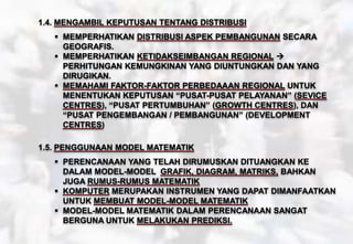 1.4. MENGAMBIL KEPUTUSAN TENTANG DISTRIBUSI
 MEMPERHATIKAN DISTRIBUSI ASPEK PEMBANGUNAN SECARA
GEOGRAFIS.
 MEMPERHATIKAN KETIDAKSEIMBANGAN REGIONAL 
PERHITUNGAN KEMUNGKINAN YANG DIUNTUNGKAN DAN YANG
DIRUGIKAN.
 MEMAHAMI FAKTOR-FAKTOR PERBEDAAAN REGIONAL UNTUK
MENENTUKAN KEPUTUSAN “PUSAT-PUSAT PELAYANAN” (SEVICE
CENTRES), “PUSAT PERTUMBUHAN” (GROWTH CENTRES), DAN
“PUSAT PENGEMBANGAN / PEMBANGUNAN” (DEVELOPMENT
CENTRES)
1.5. PENGGUNAAN MODEL MATEMATIK
 PERENCANAAN YANG TELAH DIRUMUSKAN DITUANGKAN KE
DALAM MODEL-MODEL GRAFIK, DIAGRAM, MATRIKS, BAHKAN
JUGA RUMUS-RUMUS MATEMATIK
 KOMPUTER MERUPAKAN INSTRUMEN YANG DAPAT DIMANFAATKAN
UNTUK MEMBUAT MODEL-MODEL MATEMATIK
 MODEL-MODEL MATEMATIK DALAM PERENCANAAN SANGAT
BERGUNA UNTUK MELAKUKAN PREDIKSI.
 