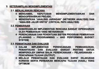 2. KETERAMPILAN MENGIMPLEMENTASI
2.1. MENJALANKAN RENCANA
 MENGAMBIL KEPUTUSAN MENGIMPLEMENTASIKAN DAN
MENGOPERASIKAN PROJEK.
 MENERAPKAN “ANALISIS JARINGAN” (NETWORK ANALYSIS) DAN
“ANALISIS JALUR KRITIS” (CRITICAL PATH ANALYSIS)
2.2. PEMBIAYAAN
 KEBERHASILAN IMPLEMENTASI RENCANA SANGAT DIPENGARUHI
OLEH PEMBIAYAAN YANG MEYAKINKAN
 PERENCANAAN DAN PENENTUAN SISTEM PROGRAM PEMBIAYAAN
(PLANNING – PROGRAMMING – AND PERFORMING BUDGET
SYSTEM)
2.3. PEMANTAUAN DAN EVALUASI
 DALAM IMPLEMENTASI PERENCANAAN PEMBANGUNAN,
PEMANTAUAN DAN EVALUASI SANGAT PENTING UNTUK
MEMPEROLEH UMPAN BALIK PERENCANAAN – PELAKSANAAN –
PENCAPAIAN TUJUAN (OUTPUT)
 MELALUI PEMANTAUAN DAN EVALUASI DAPAT DILAKUKAN
KOREKSI SERTA PERBAIKAN MENCAPAI TUJUAN (HASIL) YANG
OPTIMUM
 