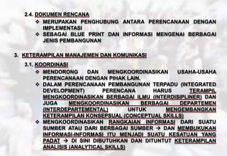2.4. DOKUMEN RENCANA
 MERUPAKAN PENGHUBUNG ANTARA PERENCANAAN DENGAN
IMPLEMENTASI
 SEBAGAI BLUE PRINT DAN INFORMASI MENGENAI BERBAGAI
JENIS PEMBANGUNAN
3. KETERAMPILAN MANAJEMEN DAN KOMUNIKASI
3.1. KOORDINASI
 MENDORONG DAN MENGKOORDINASIKAN USAHA-USAHA
PERENCANAAN DENGAN PIHAK LAIN.
 DALAM PERENCANAAN PEMBANGUNAN TERPADU (INTEGRATED
DEVELOPMENT) PERENCANA HARUS TERAMPIL
MENGKOORDINASIKAN BERBAGAI ILMU (INTERDISIPLINER) DAN
JUGA MENGKOORDINASIKAN BERBAGAI DEPARTEMEN
(INTERDEPARTEMENTAL) UNTUK MENGEMBANGKAN
KETERAMPILAN KONSEPSUAL (CONCEPTUAL SKILLS)
 MENGKOORDINASIKAN RANGKAIAN INFORMASI DARI SUATU
SUMBER ATAU DARI BERBAGAI SUMBER  DAN MEMBUKUKAN
INFORMASI-INFORMASI ITU MENJADI SUATU KESATUAN YANG
PADAT  DI SINI DIBUTUHKAN DAN DITUNTUT KETERAMPILAN
ANALISIS (ANALYTICAL SKILLS)
 