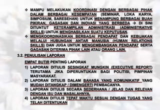  MAMPU MELAKUKAN KOORDINASI DENGAN BERBAGAI PIHAK
DALAM BERBAGAI KESEMPATAN (SEMINAR, LOKA KARYA,
SIMPOSIUM, SARESEHAN) UNTUK MENAMPUNG BERBAGAI BUAH
PIKIRAN, GAGASAN DAN INOVASI YANG BERBEDA  DI SINI
DITUNTUT KETERAMPILAN ADMINISTRASI (ADMINISTRATIVE
SKILLS) UNTUK MENGHASILKAN SUATU KEPUTUSAN.
 MENGKOORDINASIKAN BERBAGAI PENDAPAT DAN KEBIJAKAN
MELALUI HUBUNGAN ANTAR MANUSIA (HUMAN RELATIONS
SKILLS) DAN JUGA UNTUK MENGEMBANGKAN PENDAPAT SERTA
GAGASAN DITERIMA PIHAK LAIN ATAU ORANG LAIN.
3.2. PENULISAN LAPORAN
EMPAT BUTIR PENTING LAPORAN
1) LAPORAN DITULIS SESINGKAT MUNGKIN (EXECUTIVE REPORT)
TERUTAMA JIKA DIPERUNTUKAN BAGI POLITISI, PIMPINAN
MASYARAKAT.
2) LAPORAN DITULIS DALAM BAHASA YANG KOMUNIKATIF YANG
MUDAH DITANGKAP / DIMENGERTI PEMBACANYA.
3) LAPORAN DITULIS SECARA SEDERHANA / JELAS DAN RELEVAN
DENGAN ISU DAN MASALAHNYA.
4) LAPORAN DITULIS TEPAT WAKTU SESUAI DENGAN TUGAS YANG
TELAH DITENTUKAN
 
