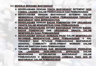 3.3. BEKERJA BERSAMA MASYARAKAT
 BEKERJASAMA DENGAN TOKOH MASYARAKAT SETEMPAT (NON
FORMAL LEADER) DALAM PERENCANAAN DAN PEMBANGUNAN
 BEKERJASAMA DENGAN MASYARAKAT SETEMPAT DALAM
MEMBERIKAN PENGERTIAN DAMPAK PEMBANGUNAN TERHADAP
MASYARAKAT YANG BERSANGKUTAN.
 BEKERJASAMA DENGAN BADAN PEMERINTAH DAN ORGANISASI
SWASTA DALAM MENDAPATKAN DANA PEMBANGUNAN
 MENJADI PENGHUBUNG ANTARA MASYARAKAT DENGAN BADAN-
BADAN PEMERINTAH DAN ORGANISASI SWASTA DALAM
MEMPEROLEH DANA PEMBANGUNAN
 BEKERJASAMA DENGAN BERBAGAI PIHAK DALAM MEMPEROLEH
INFORMASI MENDAPATKAN DANA PEMBANGUNAN  HAL
TERSEBUT BAGI PETUGAS PEMBANGUNAN MASYARAKAT
(GENERAL COMMUNITY DEVELOPMENT WORKER) DALAM
MENCARI BANTUAN DANA PEMBANGUNAN
 TERAMPIL MENERAPKAN DAN MENGEMBANGKAN PEDEKATAN
TAK LANGSUNG (NON-DIRECTIVE APPROACH) DALAM
MENDORONG KETERLIBATAN MASYARAKAT DALAM
PEMBANGUNAN  MEMANFAATKAN LEMBAGA YANG ADA DI
MASYARAKAT DALAM PEMBANGUNAN
 