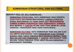 KEMISKINAN STRUKTURAL DAN KULTURAL
MENURUT PROF. DR. SELO SUMARDJAN :
KEMISKINAN STRUKTURAL YAITU KEMISKINAN YANG DIDERITA
OLEH SUATU GOLONGAN MASYARAKAT, KARENA STRUKTUR
SOSIAL MASYARAKAT ITU TIDAK DAPAT IKUT MENGGUNAKAN
SUMBER-SUMBER PENDAPATAN YANG SEBENARNYA TERSEDIA
BAGI MEREKA  CONTOH PETANI YANG TIDAK MEMILIKI LAHAN
GARAPAN ; PENGUSAHA YANG TIDAK PUNYA MODAL.
KEMISKINAN KULTURAL YAITU KEMISKINAN YANG DIALAMI OLEH
KELOMPOK MASYARAKAT YANG DISEBABKAN OLEH TATANAN
BUDAYA YANG TURUN-TEMURUN MENYEBABKAN MEREKA TIDAK
BISA KELUAR DARI KEMISKINAN  CONTOH, MASYARAKAT YANG
SECARA TURUN-TEMURUN TETAP HIDUP DALAM KEMISKINAN 
MASYARAKAT PENGEMIS.
 