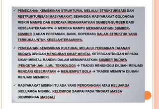  PEMECAHAN KEMISKINAN STRUKTURAL MELALUI STRUKTURISASI DAN
RESTRUKTURISASI MASYARAKAT, SEHINGGA MASYARAKAT GOLONGAN
MISKIN MAMPU DAN BERDAYA MEMANFAATKAN SUMBER-SUMBER BAGI
KESEJAHTERAANNYA  MEREKA MAMPU MEMANFAATKAN SUMBER-
SUMBER (LAHAN PERTANIAN, BANK, KOPERASI) DALAM STRUKTUR YANG
TERBUKA UNTUK KESEJAHTERAANNYA.
 PEMECAHAN KEMISKINAN KULTURAL MELALUI PERBAIKAN TATANAN
BUDAYA DENGAN MENGUBAH SIKAP MENTAL KETERGANTUNGAN KEPADA
SIKAP MENTAL MANDIRI DALAM MEMANFAATKAN SUMBER BUDAYA
(PENGETAHUAN, ILMU, TEKNOLOGI)  TRADISI MENUNGGU DIUBAH MENJADI
MENCARI KESEMPATAN  MENJEMPUT BOLA  TRADISI MEMINTA DIUBAH
MENJADI MEMBERI.
 MASYARAKAT MISKIN ITU ADA YANG PERORANGAN ATAU KELUARGA
(KELUARGA MISKIN), KELOMPOK SAMPAI PADA TINGKAT MASSA
(KEMISKINAN MASSAL)
 