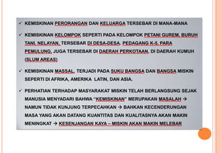  KEMISKINAN PERORANGAN DAN KELUARGA TERSEBAR DI MANA-MANA
 KEMISKINAN KELOMPOK SEPERTI PADA KELOMPOK PETANI GUREM, BURUH
TANI, NELAYAN, TERSEBAR DI DESA-DESA. PEDAGANG K-5, PARA
PEMULUNG, JUGA TERSEBAR DI DAERAH PERKOTAAN, DI DAERAH KUMUH
(SLUM AREAS)
 KEMISKINAN MASSAL, TERJADI PADA SUKU BANGSA DAN BANGSA MISKIN
SEPERTI DI AFRIKA, AMERIKA LATIN, DAN ASIA.
 PERHATIAN TERHADAP MASYARAKAT MISKIN TELAH BERLANGSUNG SEJAK
MANUSIA MENYADARI BAHWA “KEMISKINAN” MERUPAKAN MASALAH 
NAMUN TIDAK KUNJUNG TERPECAHKAN  BAHKAN KECENDERUNGAN
MASA YANG AKAN DATANG KUANTITAS DAN KUALITASNYA AKAN MAKIN
MENINGKAT  KESENJANGAN KAYA – MISKIN AKAN MAKIN MELEBAR
 